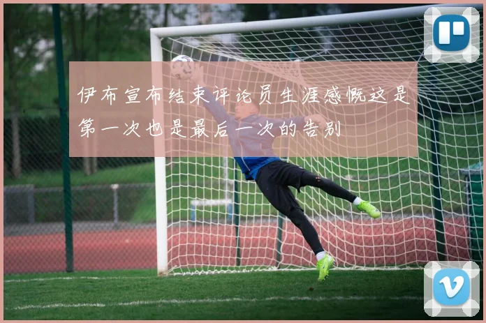 伊布宣布结束评论员生涯感慨这是第一次也是最后一次的告别