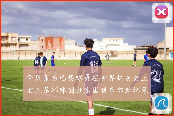 登贝莱为巴黎球员在世界杯历史上打入第50球创造法国俱乐部新纪录