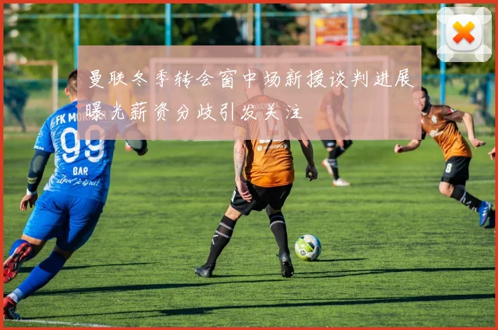 曼联冬季转会窗中场新援谈判进展曝光薪资分歧引发关注
