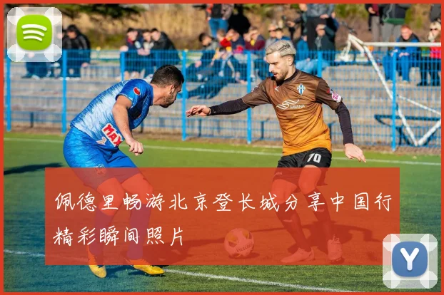 佩德里畅游北京登长城分享中国行精彩瞬间照片