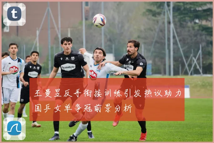 王曼昱反手衔接训练引发热议助力国乒女单争冠前景分析