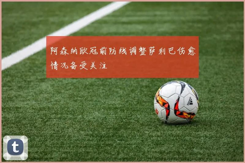 阿森纳欧冠前防线调整萨利巴伤愈情况备受关注