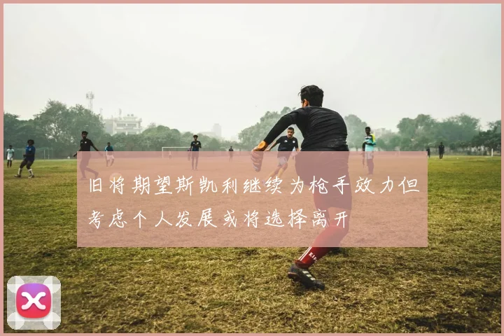 旧将期望斯凯利继续为枪手效力但考虑个人发展或将选择离开