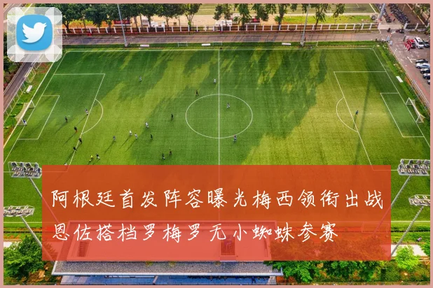 阿根廷首发阵容曝光梅西领衔出战恩佐搭档罗梅罗无小蜘蛛参赛