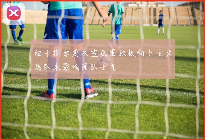 纽卡斯尔更衣室氛围积极向上主力离队未影响团队士气